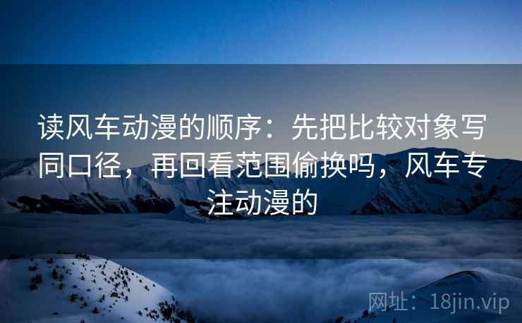 读风车动漫的顺序：先把比较对象写同口径，再回看范围偷换吗，风车专注动漫的