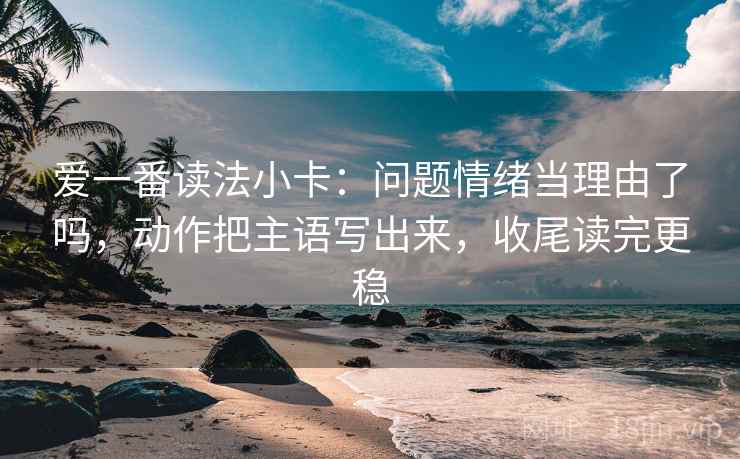 爱一番读法小卡：问题情绪当理由了吗，动作把主语写出来，收尾读完更稳