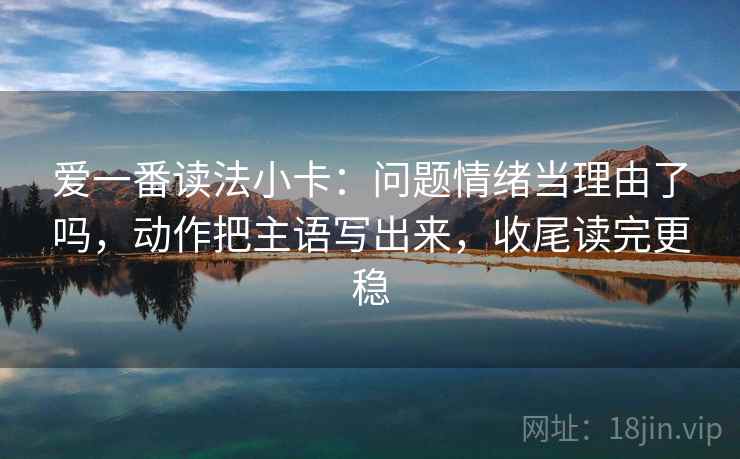 爱一番读法小卡：问题情绪当理由了吗，动作把主语写出来，收尾读完更稳