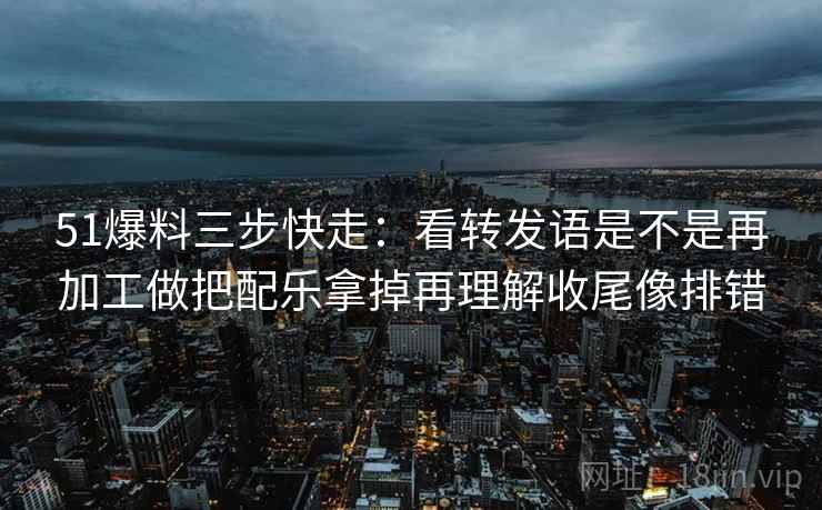 51爆料三步快走：看转发语是不是再加工做把配乐拿掉再理解收尾像排错
