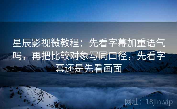 星辰影视微教程：先看字幕加重语气吗，再把比较对象写同口径，先看字幕还是先看画面