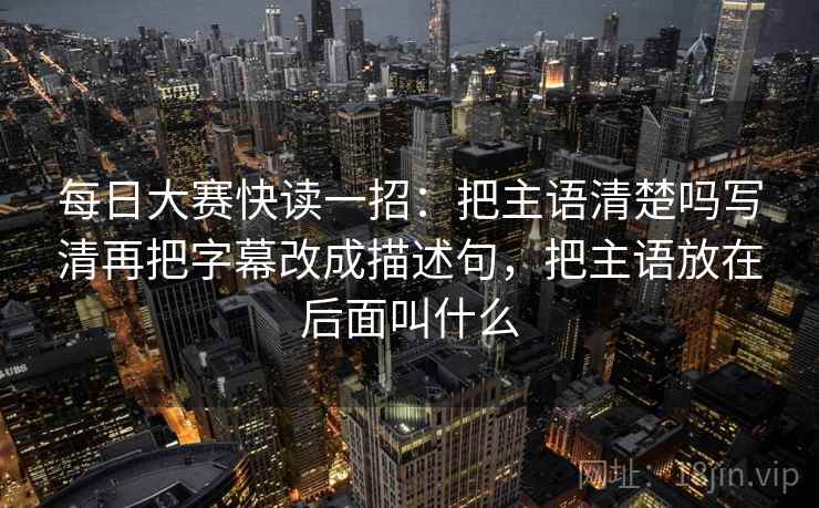 每日大赛快读一招：把主语清楚吗写清再把字幕改成描述句，把主语放在后面叫什么