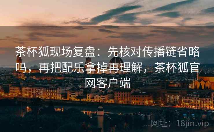 茶杯狐现场复盘：先核对传播链省略吗，再把配乐拿掉再理解，茶杯狐官网客户端