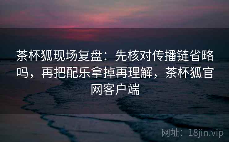 茶杯狐现场复盘：先核对传播链省略吗，再把配乐拿掉再理解，茶杯狐官网客户端