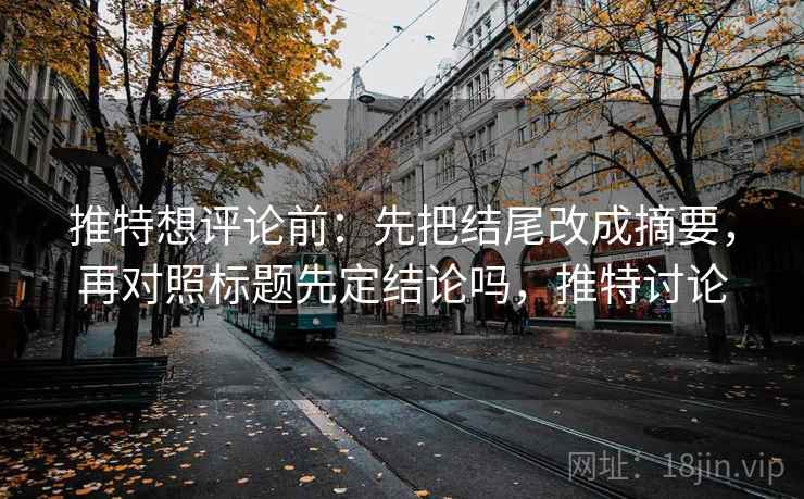 推特想评论前：先把结尾改成摘要，再对照标题先定结论吗，推特讨论
