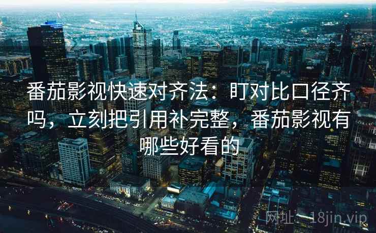 番茄影视快速对齐法：盯对比口径齐吗，立刻把引用补完整，番茄影视有哪些好看的