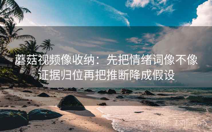 蘑菇视频像收纳：先把情绪词像不像证据归位再把推断降成假设