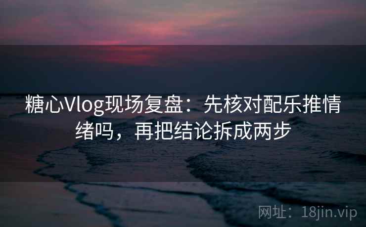 糖心Vlog现场复盘：先核对配乐推情绪吗，再把结论拆成两步