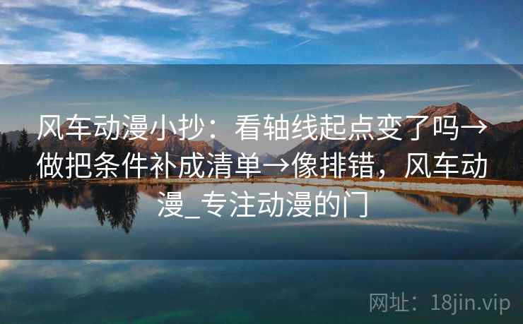 风车动漫小抄：看轴线起点变了吗→做把条件补成清单→像排错，风车动漫_专注动漫的门