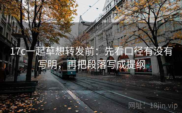 17c一起草想转发前：先看口径有没有写明，再把段落写成提纲