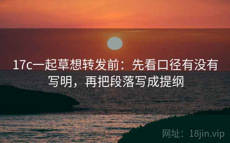 17c一起草想转发前：先看口径有没有写明，再把段落写成提纲