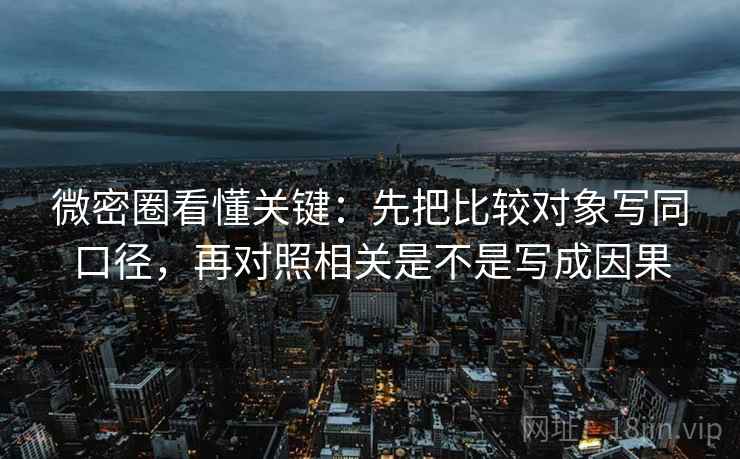 微密圈看懂关键：先把比较对象写同口径，再对照相关是不是写成因果