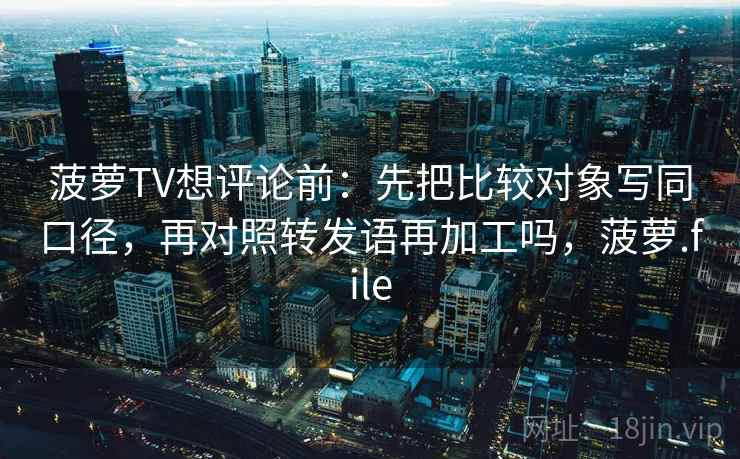 菠萝TV想评论前：先把比较对象写同口径，再对照转发语再加工吗，菠萝.file