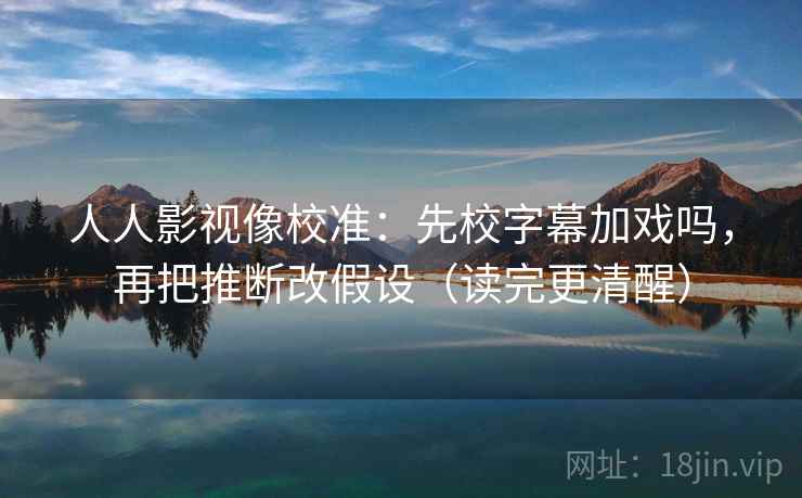人人影视像校准：先校字幕加戏吗，再把推断改假设（读完更清醒）