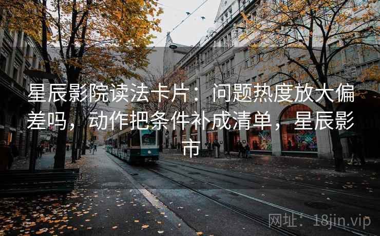 星辰影院读法卡片：问题热度放大偏差吗，动作把条件补成清单，星辰影市