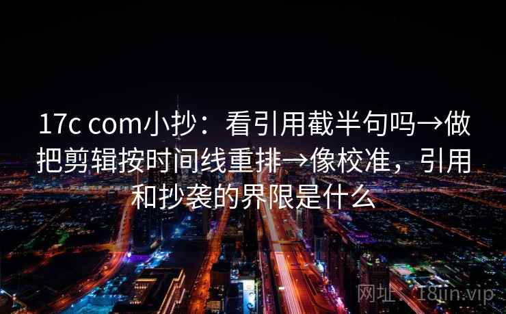 17c com小抄：看引用截半句吗→做把剪辑按时间线重排→像校准，引用和抄袭的界限是什么