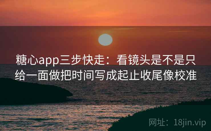糖心app三步快走：看镜头是不是只给一面做把时间写成起止收尾像校准