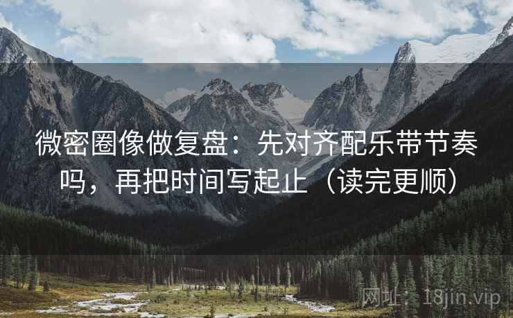 微密圈像做复盘：先对齐配乐带节奏吗，再把时间写起止（读完更顺）