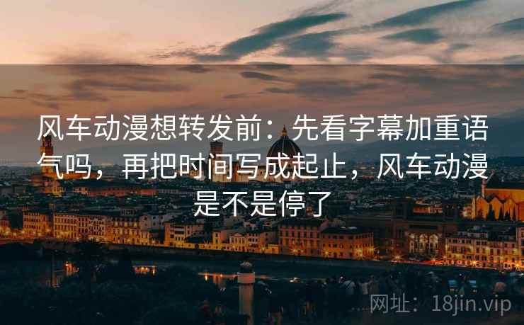 风车动漫想转发前：先看字幕加重语气吗，再把时间写成起止，风车动漫是不是停了