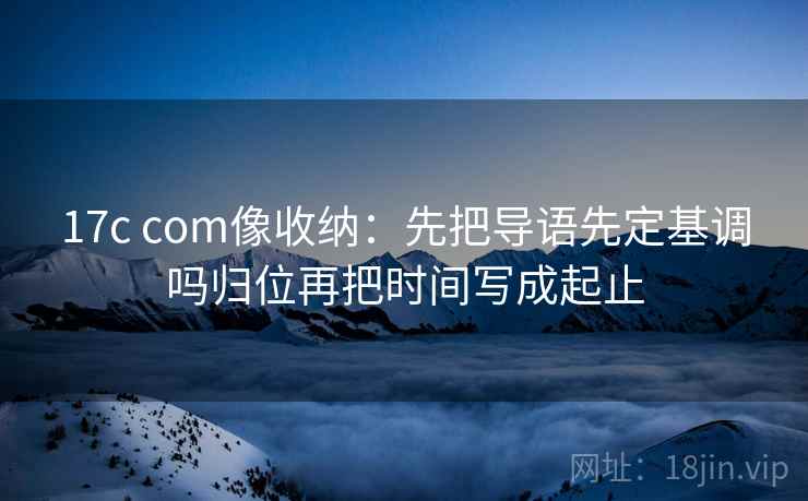 17c com像收纳：先把导语先定基调吗归位再把时间写成起止