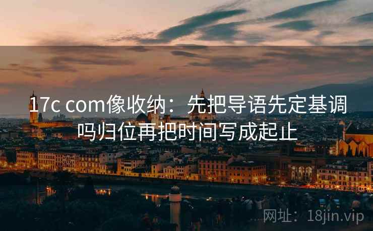 17c com像收纳：先把导语先定基调吗归位再把时间写成起止