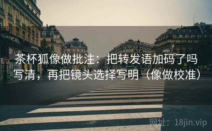 茶杯狐像做批注：把转发语加码了吗写清，再把镜头选择写明（像做校准）