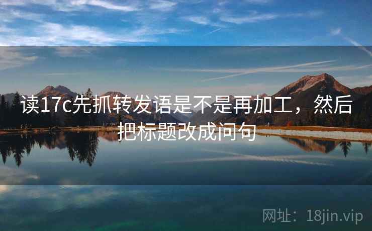 读17c先抓转发语是不是再加工，然后把标题改成问句