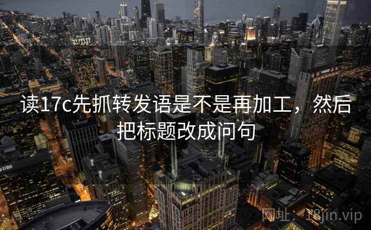 读17c先抓转发语是不是再加工，然后把标题改成问句