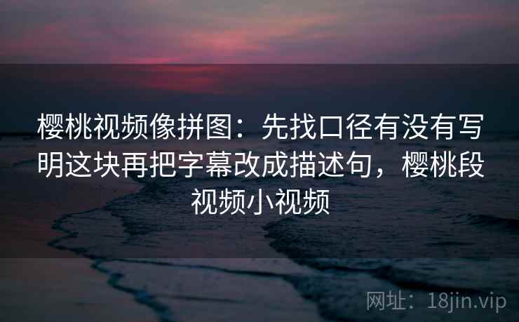 樱桃视频像拼图：先找口径有没有写明这块再把字幕改成描述句，樱桃段视频小视频