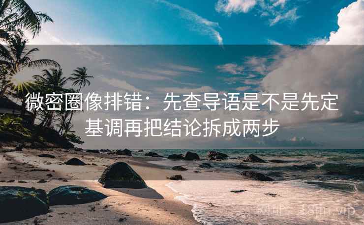 微密圈像排错：先查导语是不是先定基调再把结论拆成两步