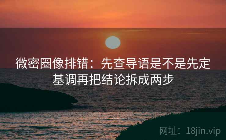 微密圈像排错：先查导语是不是先定基调再把结论拆成两步