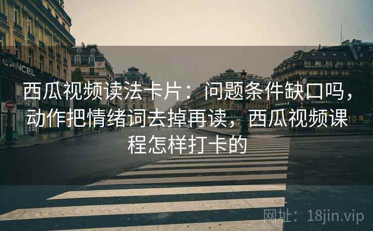 西瓜视频读法卡片：问题条件缺口吗，动作把情绪词去掉再读，西瓜视频课程怎样打卡的