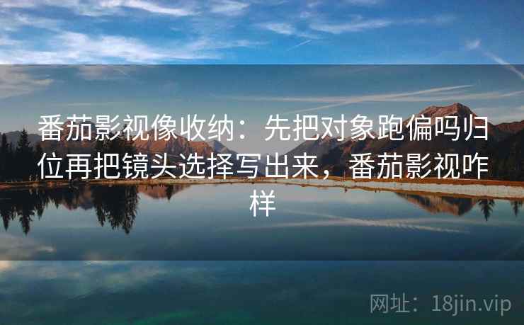 番茄影视像收纳：先把对象跑偏吗归位再把镜头选择写出来，番茄影视咋样