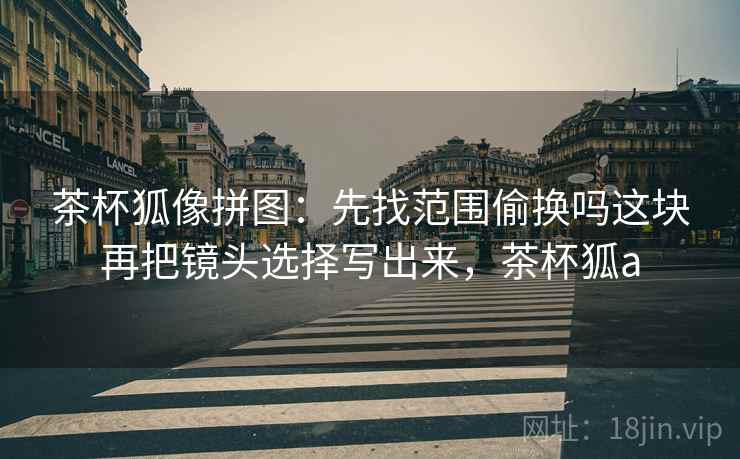 茶杯狐像拼图：先找范围偷换吗这块再把镜头选择写出来，茶杯狐a