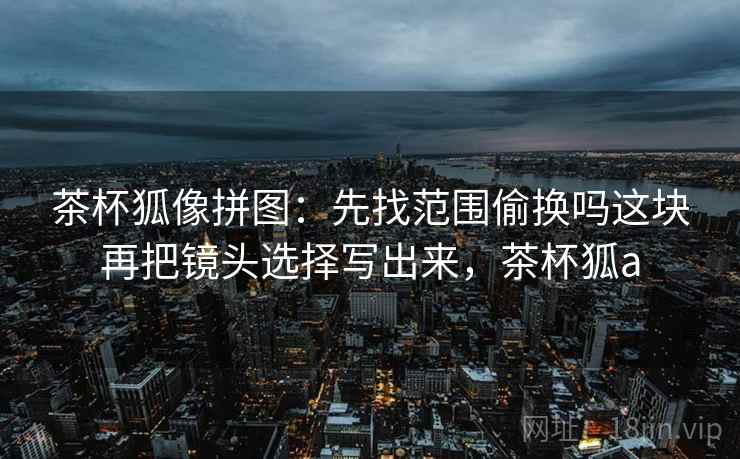 茶杯狐像拼图：先找范围偷换吗这块再把镜头选择写出来，茶杯狐a