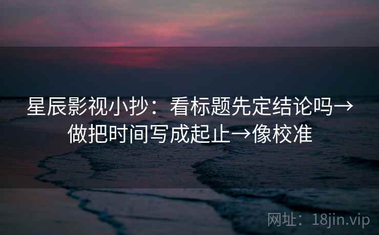 星辰影视小抄：看标题先定结论吗→做把时间写成起止→像校准