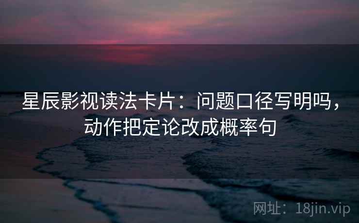星辰影视读法卡片：问题口径写明吗，动作把定论改成概率句